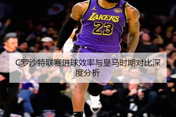 C罗沙特联赛进球效率与皇马时期对比深度分析